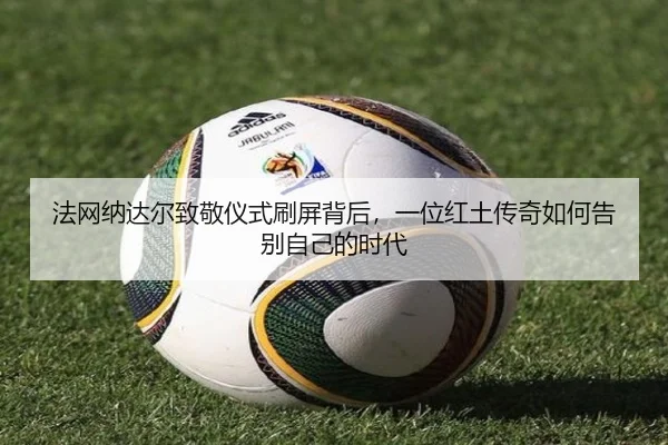 法网纳达尔致敬仪式刷屏背后，一位红土传奇如何告别自己的时代 - mktiyu