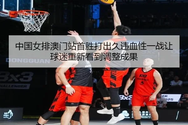 中国女排澳门站首胜打出久违血性一战让球迷重新看到调整成果 - mktiyu