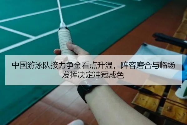 中国游泳队接力争金看点升温，阵容磨合与临场发挥决定冲冠成色（mktiyu）